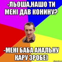 -льоша,нашо ти мені дав конину? -мені баба анальну кару зробе)