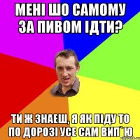 мені шо самому за пивом ідти? ти ж знаеш, я як піду то по дорозі усе сам вип`ю