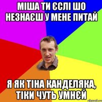 міша ти єслі шо незнаєш у мене питай я як тіна канделяка, тіки чуть умнєй