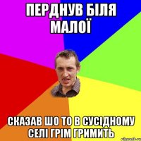 перднув біля малої сказав шо то в сусідному селі грім гримить