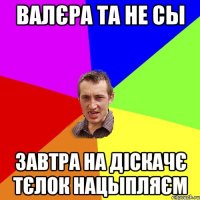 валєра та не сы завтра на діскачє тєлок нацыпляєм