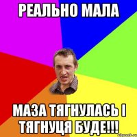 реально мала маза тягнулась і тягнуця буде!!!