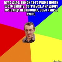 було діло, зимой 13-го рішив пойти шото випить, согріться. а на дворі мєтєліца невиносіма, всьо хуяре і хуяре. 