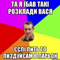 та я їбав такі розклади вася єслі пить то пиздуйсам в ларьок