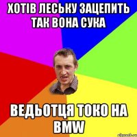 хотів леську зацепить так вона сука ведьотця токо на bmw