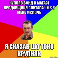 купляв бонд в магазі продавщиця спитала чи є в мене мєлочь я сказав шо токо крупняк