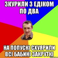 зкурили з едіком по два на попускі схуярили всі бабині закруткі