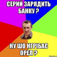 серий зарядить банку ? ну шо нгрібає орел ?