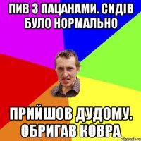 пив з пацанами. сидів було нормально прийшов дудому. обригав ковра