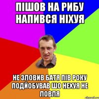 пішов на рибу напився ніхуя не зловив батя пів року подйобував шо нехуя не ловля