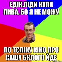 едік,піди купи пива, бо я не можу по тєліку кіно про сашу бєлого йде