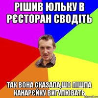 рішив юльку в рєсторан сводіть так вона сказала,шо пішла канарєйку вигулювать