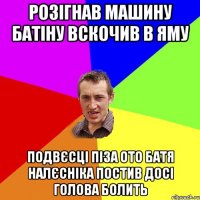 розігнав машину батіну вскочив в яму подвєсці піза ото батя налєсніка постив досі голова болить