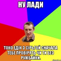 ну лади токо едік з сірьгой сначала тебе провірять чи ти без ружбайки.