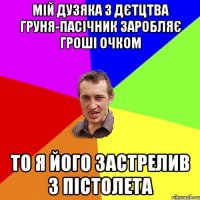 мій дузяка з дєтцтва груня-пасічник заробляє гроші очком то я його застрелив з пістолета