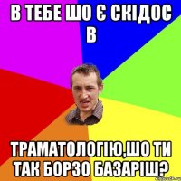 в тебе шо є скідос в траматологію,шо ти так борзо базаріш?