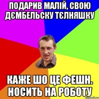 подарив малiй, свою дємбельску тєлняшку каже шо це фешн. носить на роботу