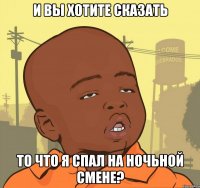 и вы хотите сказать то что я спал на ночьной смене?