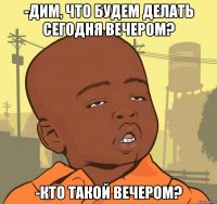 -дим, что будем делать сегодня вечером? -кто такой вечером?