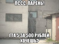 пссс, парень! гта 5 за 500 рублей, хочешь?