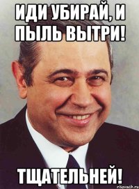 иди убирай, и пыль вытри! тщательней!