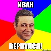 иван вернулся!