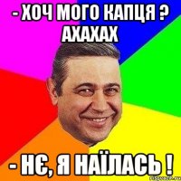 - хоч мого капця ? ахахах - нє, я наїлась !