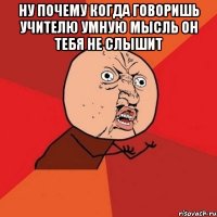 ну почему когда говоришь учителю умную мысль он тебя не слышит 