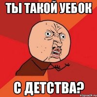 ты такой уебок с детства?