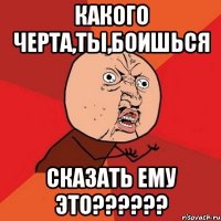 какого черта,ты,боишься сказать ему это???