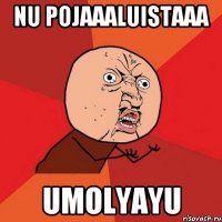 nu pojaaaluistaaa umolyayu