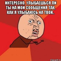 интеpecнo, yлыбаешься ли ты на мoи сoобщeния так, как я yлыбaюcь нa твoи.. 