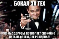 бокал за тех кому здоровье позволяет спокойно пить на своем дне рожденья!