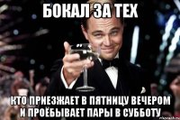 бокал за тех кто приезжает в пятницу вечером и проёбывает пары в субботу