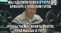 мы сделали поиск в гугле, в браузере с поиском гугла, чтобы ты мог искать в гугле, пока ищешь в гугле.