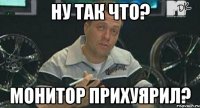 ну так что? монитор прихуярил?