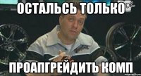 остальсь только проапгрейдить комп