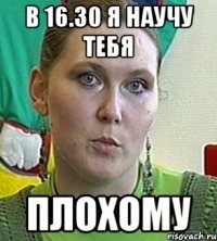 в 16.30 я научу тебя плохому