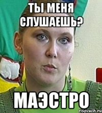 ты меня слушаешь? маэстро