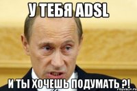 у тебя adsl и ты хочешь подумать ?!