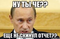 ну ты че?? еще не скинул отчет??