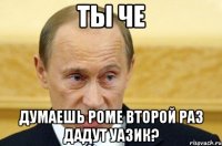 ты че думаешь роме второй раз дадут уа3ик?