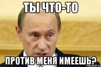 ты что-то против меня имеешь?