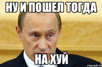 ну и пошел тогда на хуй