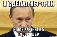 я сделал хет-трик и мой рейтинг 6.5 говоришь?