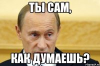 ты сам, как думаешь?