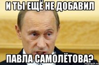 и ты ещё не добавил павла самолётова?