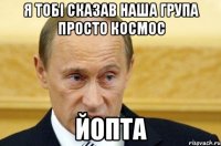 я тобі сказав наша група просто космос йопта