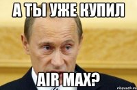 а ты уже купил air max?