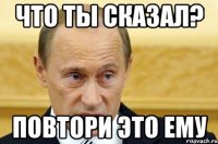 что ты сказал? повтори это ему